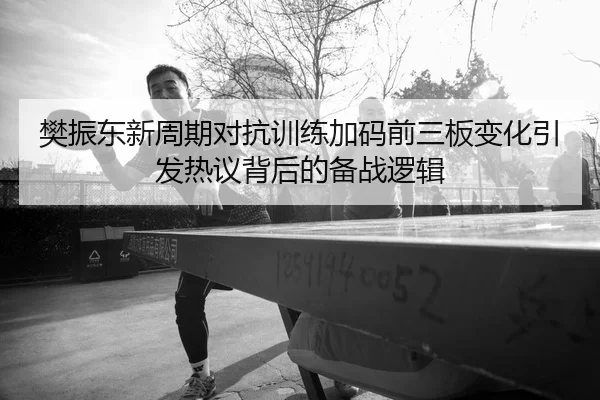 樊振东新周期对抗训练加码前三板变化引发热议背后的备战逻辑