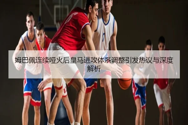 姆巴佩连续哑火后皇马进攻体系调整引发热议与深度解析