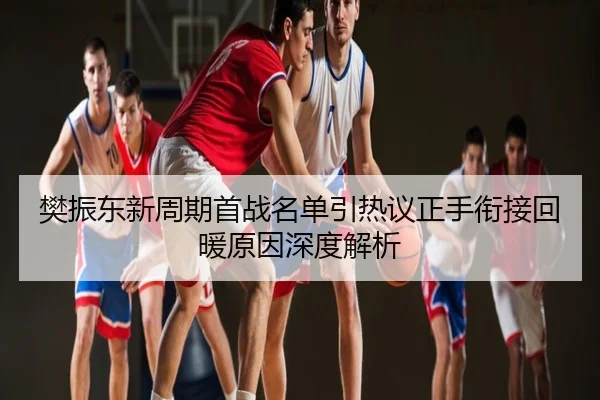 樊振东新周期首战名单引热议正手衔接回暖原因深度解析